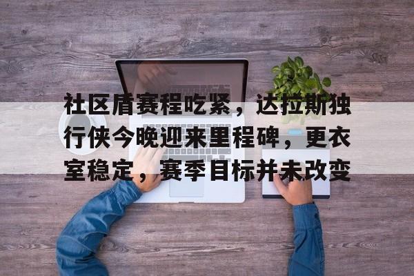 Kaiyun网页版-社区盾赛程吃紧,达拉斯独行侠今晚迎来里程碑,更衣室稳定,赛季目标并未改变的简单介绍