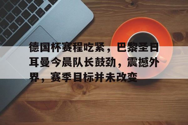 开云登录入口-德国杯赛程吃紧，巴黎圣日耳曼今晨队长鼓劲，震撼外界，赛季目标并未改变的简单介绍