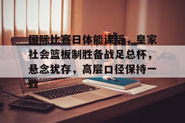 开云登录入口-关于国际比赛日体能课后，皇家社会篮板制胜备战足总杯，悬念犹存，高层口径保持一致的信息