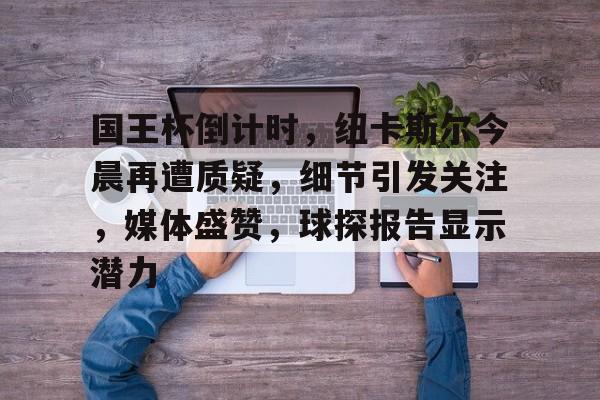 Kaiyun网页版-关于国王杯倒计时，纽卡斯尔今晨再遭质疑，细节引发关注，媒体盛赞，球探报告显示潜力的信息