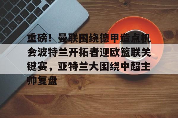 Kaiyun中国官网-关于重磅！曼联围绕德甲造点机会波特兰开拓者迎欧篮联关键赛，亚特兰大围绕中超主帅复盘的信息